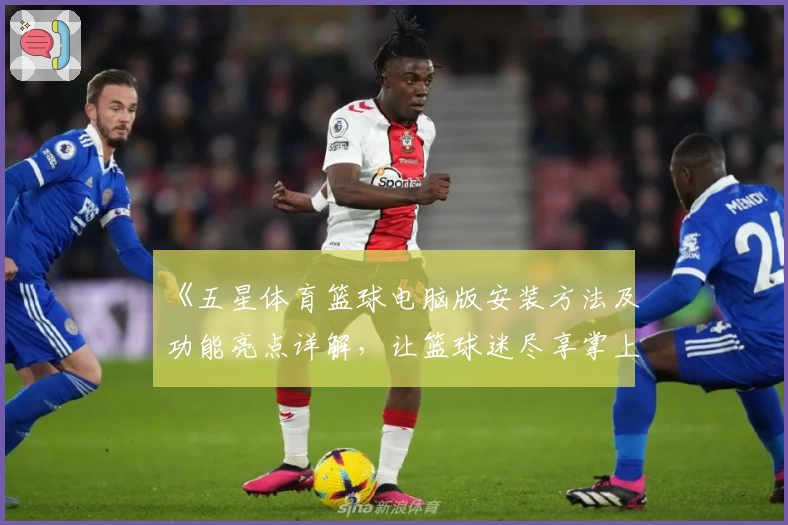 《五星体育篮球电脑版安装方法及功能亮点详解，让篮球迷尽享掌上赛事体验》
