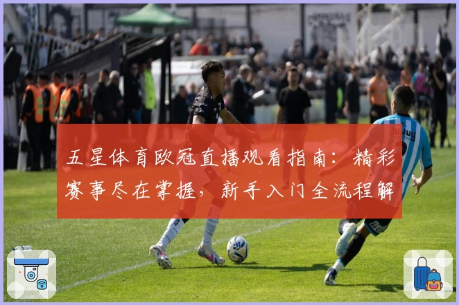 五星体育欧冠直播观看指南：精彩赛事尽在掌握，新手入门全流程解析
