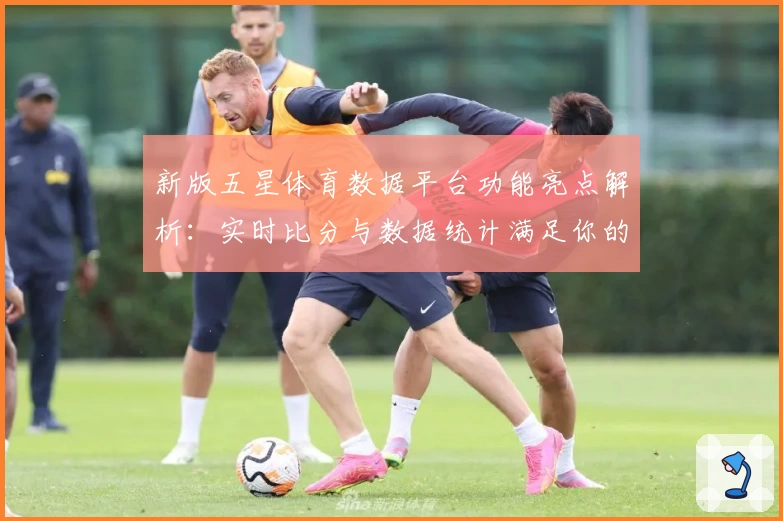 新版五星体育数据平台功能亮点解析：实时比分与数据统计满足你的需求