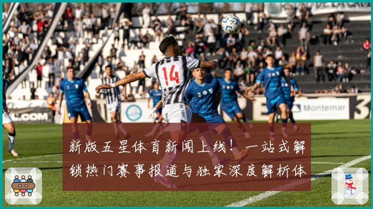 新版五星体育新闻上线!一站式解锁热门赛事报道与独家深度解析体验