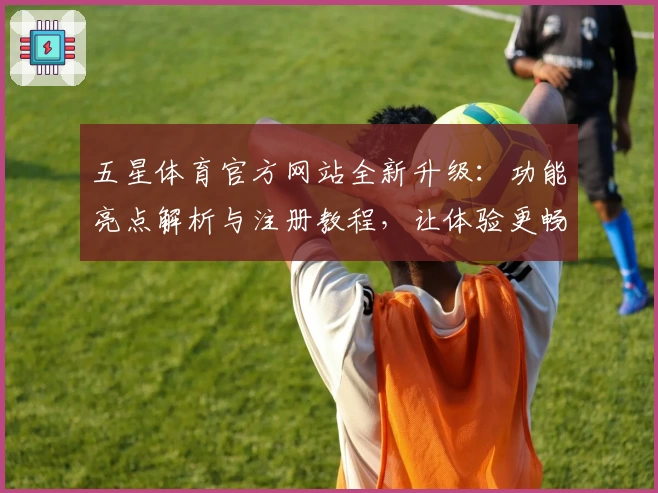 五星体育官方网站全新升级：功能亮点解析与注册教程，让体验更畅快