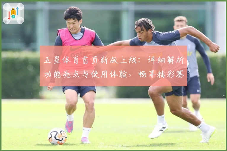 五星体育首页新版上线：详细解析功能亮点与使用体验，畅享精彩赛事一站式服务