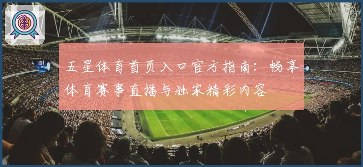 五星体育首页入口官方指南：畅享体育赛事直播与独家精彩内容