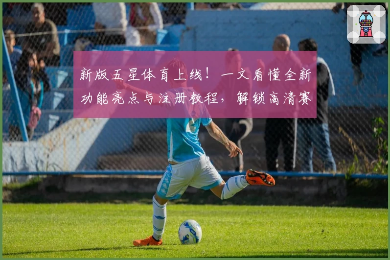 新版五星体育上线！一文看懂全新功能亮点与注册教程，解锁高清赛事新体验