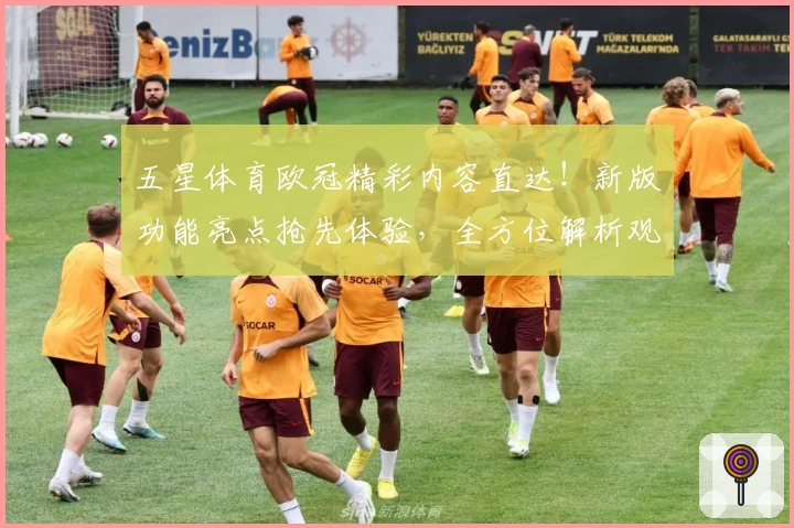 五星体育欧冠精彩内容直达！新版功能亮点抢先体验，全方位解析观看攻略