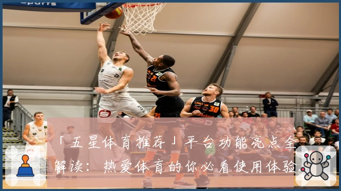 「五星体育推荐」平台功能亮点全解读：热爱体育的你必看使用体验分析