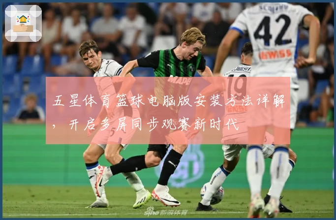 五星体育篮球电脑版安装方法详解，开启多屏同步观赛新时代