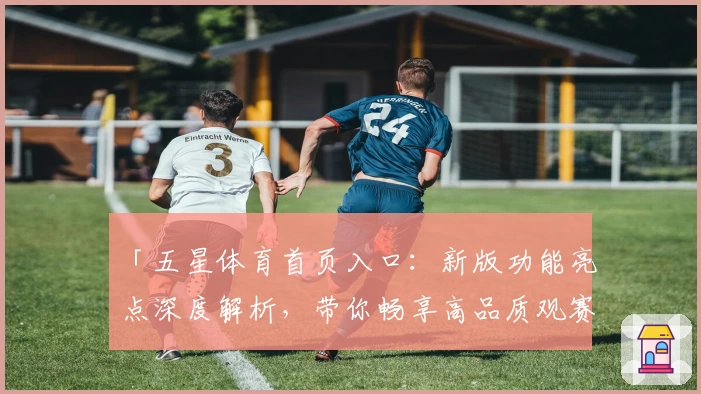 「五星体育首页入口：新版功能亮点深度解析，带你畅享高品质观赛体验」