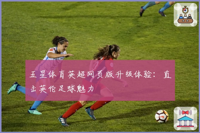 五星体育英超网页版升级体验：直击英伦足球魅力