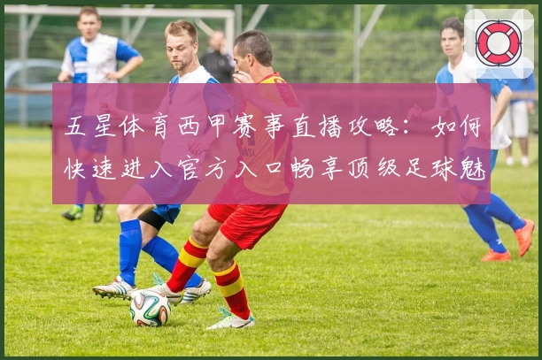 五星体育西甲赛事直播攻略：如何快速进入官方入口畅享顶级足球魅力