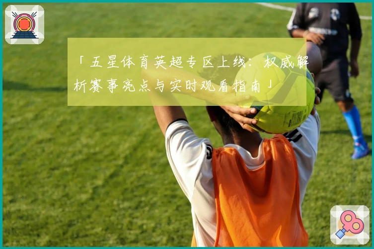 「五星体育英超专区上线：权威解析赛事亮点与实时观看指南」