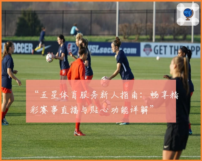 “五星体育服务新人指南：畅享精彩赛事直播与贴心功能详解”
