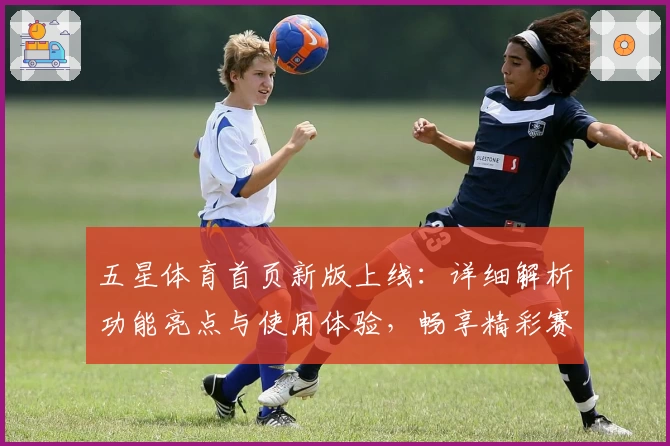 五星体育首页新版上线：详细解析功能亮点与使用体验，畅享精彩赛事一站式服务
