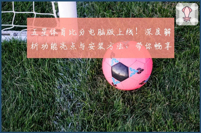 五星体育比分电脑版上线！深度解析功能亮点与安装方法，带你畅享实时体育数据