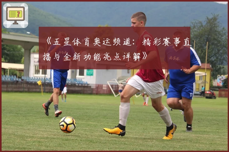 《五星体育奥运频道：精彩赛事直播与全新功能亮点详解》