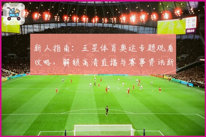 新人指南：五星体育奥运专题观看攻略，解锁高清直播与赛事资讯新体验