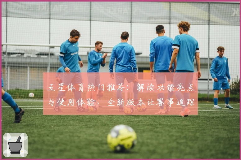 五星体育热门推荐：解读功能亮点与使用体验，全新版本让赛事追踪更便捷