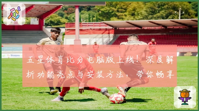 五星体育比分电脑版上线！深度解析功能亮点与安装方法，带你畅享实时体育数据