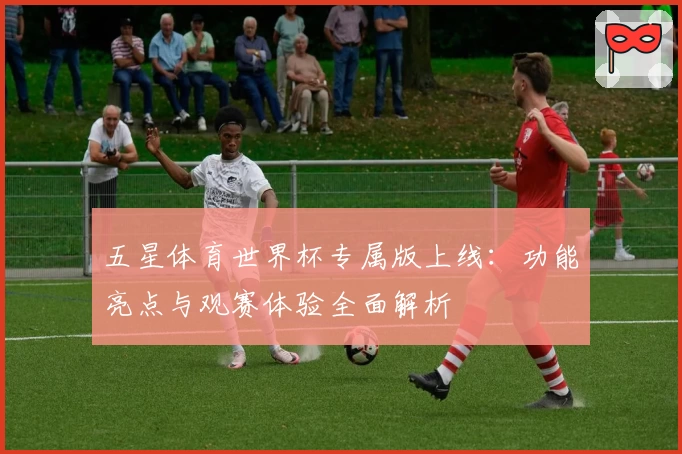 五星体育世界杯专属版上线：功能亮点与观赛体验全面解析