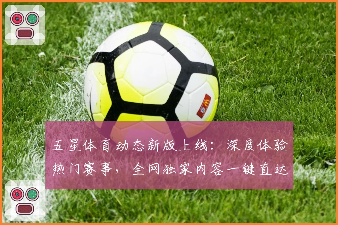 五星体育动态新版上线：深度体验热门赛事，全网独家内容一键直达