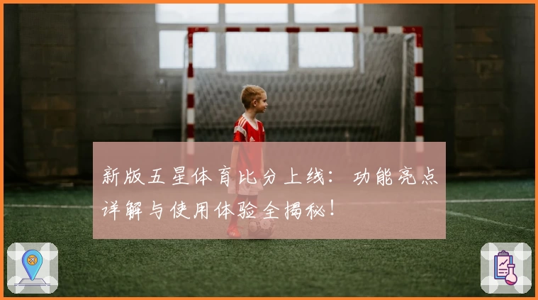 新版五星体育比分上线：功能亮点详解与使用体验全揭秘！