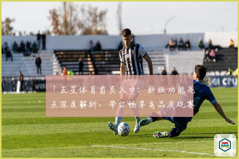 「五星体育首页入口：新版功能亮点深度解析，带你畅享高品质观赛体验」