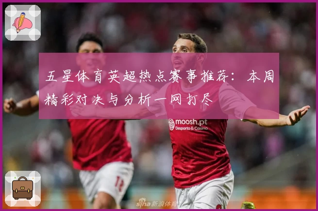 五星体育英超热点赛事推荐：本周精彩对决与分析一网打尽