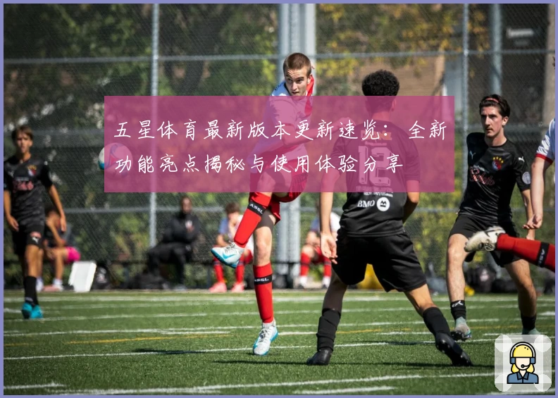 五星体育最新版本更新速览：全新功能亮点揭秘与使用体验分享