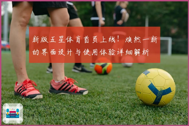 新版五星体育首页上线!焕然一新的界面设计与使用体验详细解析