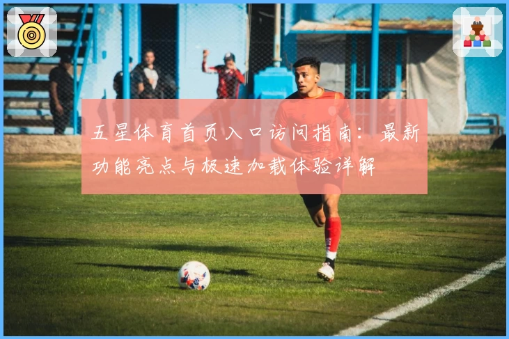 五星体育首页入口访问指南：最新功能亮点与极速加载体验详解