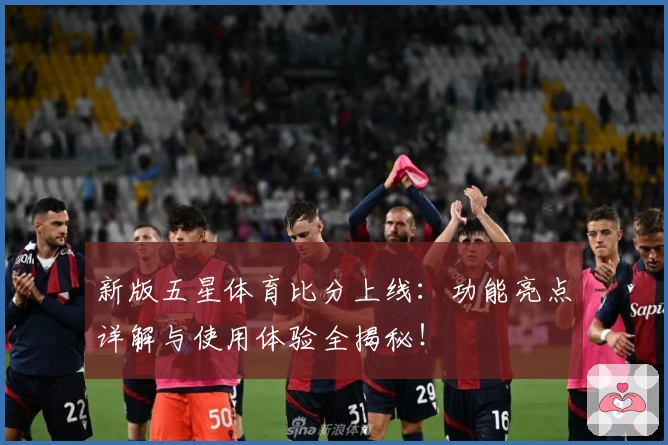 新版五星体育比分上线：功能亮点详解与使用体验全揭秘！