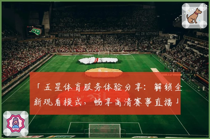 「五星体育服务体验分享：解锁全新观看模式，畅享高清赛事直播」