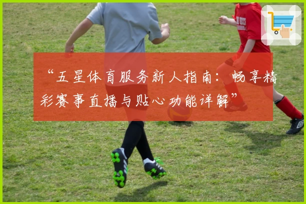 “五星体育服务新人指南：畅享精彩赛事直播与贴心功能详解”