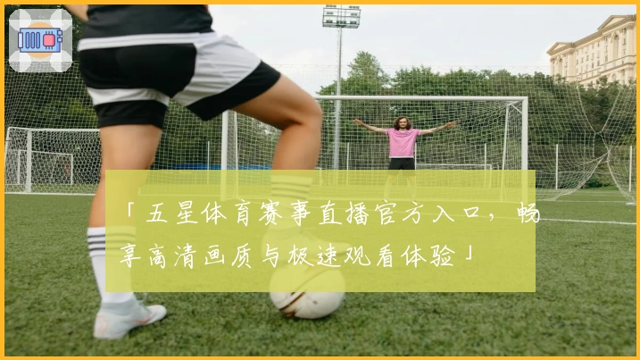 「五星体育赛事直播官方入口,畅享高清画质与极速观看体验」